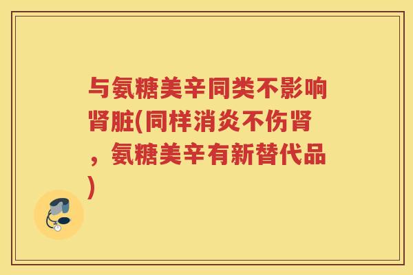 与氨糖美辛同类不影响脏(同样不伤,氨糖美辛有新替代品) 与氨糖美辛同类不影响脏(同样不伤,氨糖美辛有新替代品)