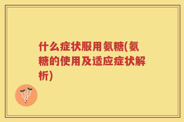 什么症状服用氨糖(氨糖的使用及适应症状解析) 什么症状服用氨糖(氨糖的使用及适应症状解析)
