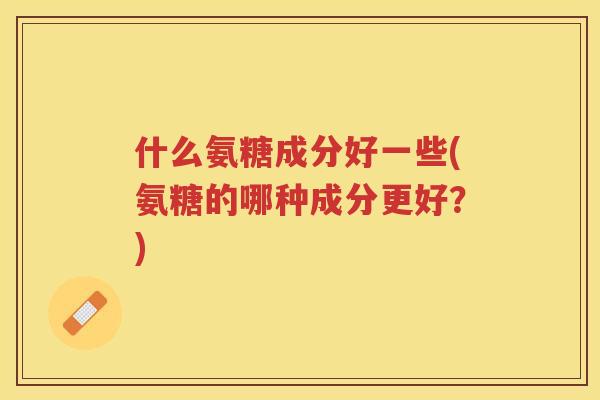 什么氨糖成分好一些(氨糖的哪种成分更好?) 什么氨糖成分好一些(氨糖的哪种成分更好?)