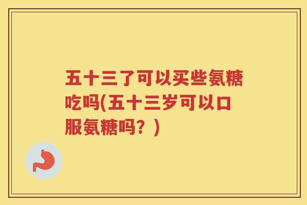 五十三了可以买些氨糖吃吗(五十三岁可以口服氨糖吗?) 五十三了可以买些氨糖吃吗(五十三岁可以口服氨糖吗?)