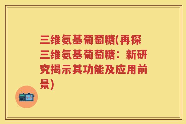 三维氨基葡萄糖(再探三维氨基葡萄糖：新研究揭示其功能及应用前景)