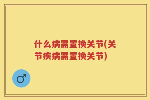 什么需置换关节(关节需置换关节) 什么需置换关节(关节需置换关节)
