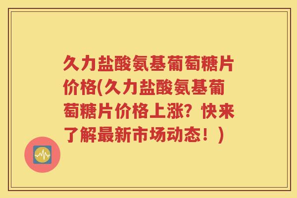 久力盐酸氨基葡萄糖片价格(久力盐酸氨基葡萄糖片价格上涨?快来了解新市场动态!) 久力盐酸氨基葡萄糖片价格(久力盐酸氨基葡萄糖片价格上涨?快来了解新市场动态!)