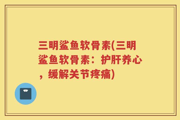 三明鲨鱼软骨素(三明鲨鱼软骨素：养心，缓解关节)