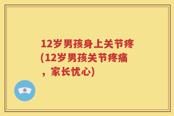 12岁男孩身上关节疼(12岁男孩关节,家长忧心) 12岁男孩身上关节疼(12岁男孩关节,家长忧心)