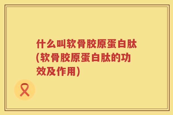 什么叫软骨胶原蛋白肽(软骨胶原蛋白肽的功效及作用) 什么叫软骨胶原蛋白肽(软骨胶原蛋白肽的功效及作用)