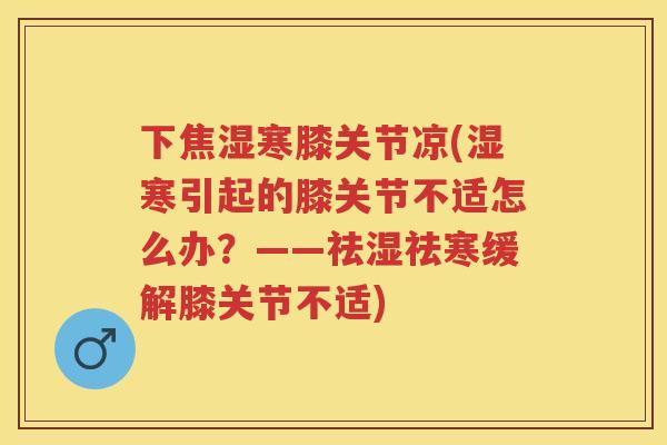 下焦湿寒膝关节凉(湿寒引起的膝关节不适怎么办?——祛湿祛寒缓解膝关节不适) 下焦湿寒膝关节凉(湿寒引起的膝关节不适怎么办?——祛湿祛寒缓解膝关节不适)