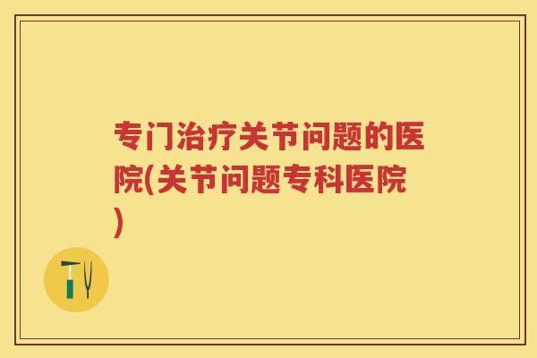 专门关节问题的医院(关节问题专科医院)