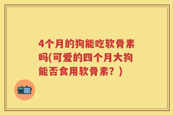 4个月的狗能吃软骨素吗(可爱的四个月大狗能否食用软骨素?) 4个月的狗能吃软骨素吗(可爱的四个月大狗能否食用软骨素?)