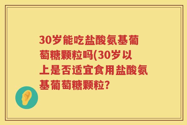 30岁能吃盐酸氨基葡萄糖颗粒吗(30岁以上是否适宜食用盐酸氨基葡萄糖颗粒？