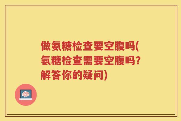 做氨糖检查要空腹吗(氨糖检查需要空腹吗？解答你的疑问)