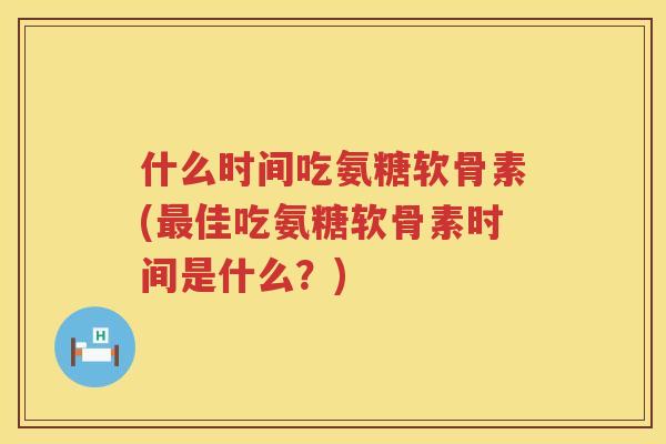 什么时间吃氨糖软骨素(佳吃氨糖软骨素时间是什么?) 什么时间吃氨糖软骨素(佳吃氨糖软骨素时间是什么?)