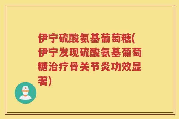 伊宁硫酸氨基葡萄糖(伊宁发现硫酸氨基葡萄糖骨功效显著)