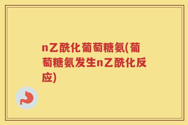 n乙酰化葡萄糖氨(葡萄糖氨发生n乙酰化反应) n乙酰化葡萄糖氨(葡萄糖氨发生n乙酰化反应)
