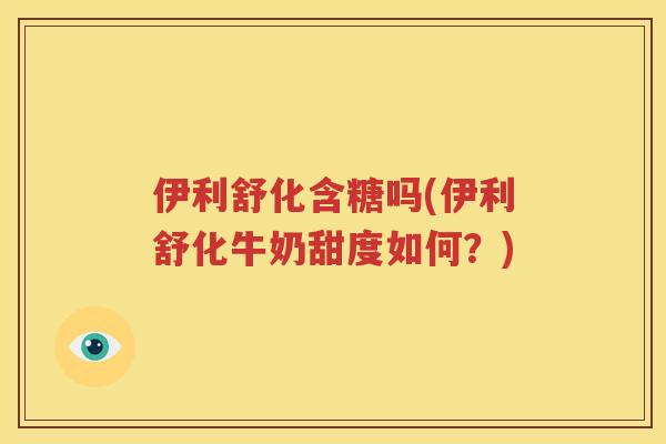伊利舒化含糖吗(伊利舒化牛奶甜度如何？)