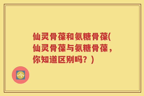 仙灵骨葆和氨糖骨葆(仙灵骨葆与氨糖骨葆,你知道区别吗?) 仙灵骨葆和氨糖骨葆(仙灵骨葆与氨糖骨葆,你知道区别吗?)