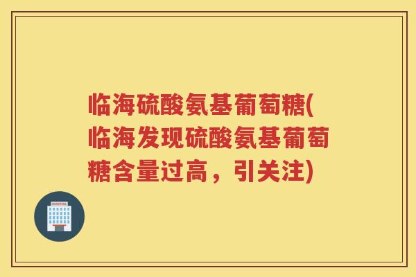 临海硫酸氨基葡萄糖(临海发现硫酸氨基葡萄糖含量过高，引关注)