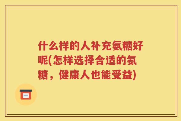 什么样的人补充氨糖好呢(怎样选择合适的氨糖，健康人也能受益)