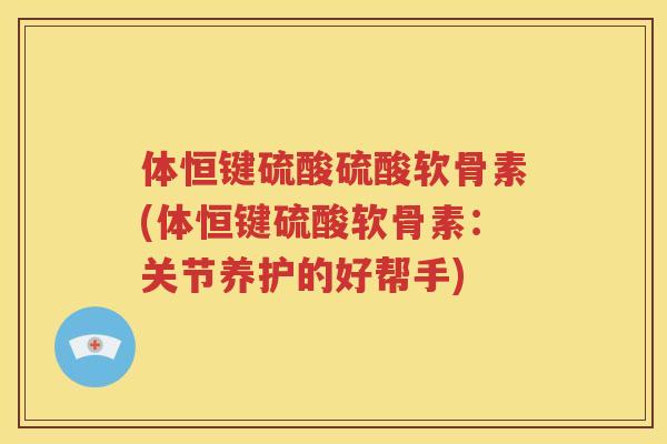 体恒键硫酸硫酸软骨素(体恒键硫酸软骨素:关节养护的好帮手) 体恒键硫酸硫酸软骨素(体恒键硫酸软骨素:关节养护的好帮手)