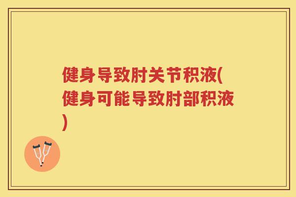 健身导致肘关节积液(健身可能导致肘部积液)
