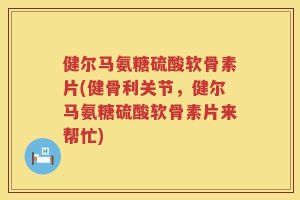 健尔马氨糖硫酸软骨素片(健骨利关节,健尔马氨糖硫酸软骨素片来帮忙) 健尔马氨糖硫酸软骨素片(健骨利关节,健尔马氨糖硫酸软骨素片来帮忙)