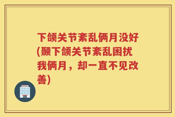 下颌关节紊乱俩月没好(颞下颌关节紊乱困扰我俩月,却一直不见改善) 下颌关节紊乱俩月没好(颞下颌关节紊乱困扰我俩月,却一直不见改善)