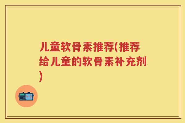儿童软骨素推荐(推荐给儿童的软骨素补充剂) 儿童软骨素推荐(推荐给儿童的软骨素补充剂)