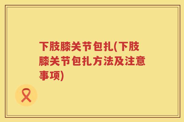下肢膝关节包扎(下肢膝关节包扎方法及注意事项) 下肢膝关节包扎(下肢膝关节包扎方法及注意事项)