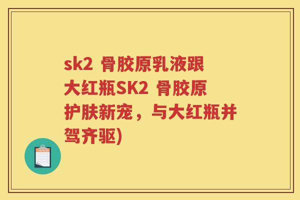 sk2 骨胶原乳液跟大红瓶SK2 骨胶原护肤新宠,与大红瓶并驾齐驱) sk2 骨胶原乳液跟大红瓶SK2 骨胶原护肤新宠,与大红瓶并驾齐驱)