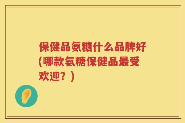 保健品氨糖什么品牌好(哪款氨糖保健品受欢迎?) 保健品氨糖什么品牌好(哪款氨糖保健品受欢迎?)
