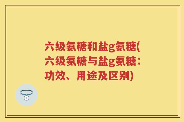 六级氨糖和盐g氨糖(六级氨糖与盐g氨糖:功效、用途及区别) 六级氨糖和盐g氨糖(六级氨糖与盐g氨糖:功效、用途及区别)
