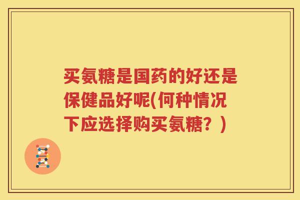 买氨糖是国药的好还是保健品好呢(何种情况下应选择购买氨糖？)