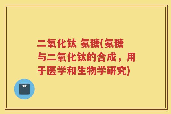 二氧化钛 氨糖(氨糖与二氧化钛的合成,用于医学和生物学研究) 二氧化钛 氨糖(氨糖与二氧化钛的合成,用于医学和生物学研究)