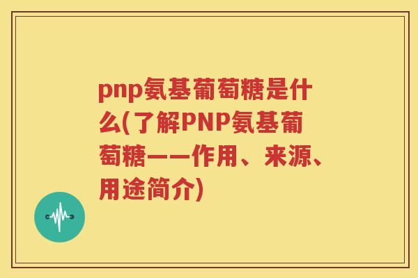 pnp氨基葡萄糖是什么(了解PNP氨基葡萄糖——作用、来源、用途简介) pnp氨基葡萄糖是什么(了解PNP氨基葡萄糖——作用、来源、用途简介)