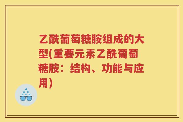 乙酰葡萄糖胺组成的大型(重要元素乙酰葡萄糖胺:结构、功能与应用) 乙酰葡萄糖胺组成的大型(重要元素乙酰葡萄糖胺:结构、功能与应用)