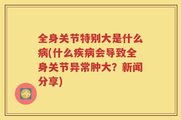 全身关节特别大是什么(什么会导致全身关节异常肿大?新闻分享) 全身关节特别大是什么(什么会导致全身关节异常肿大?新闻分享)