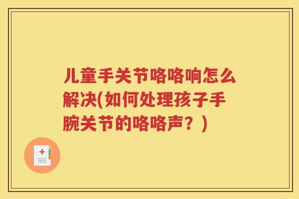儿童手关节咯咯响怎么解决(如何处理孩子手腕关节的咯咯声?) 儿童手关节咯咯响怎么解决(如何处理孩子手腕关节的咯咯声?)