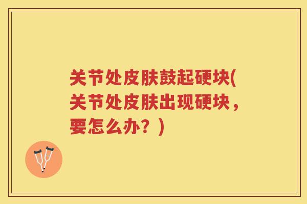 关节处鼓起硬块(关节处出现硬块,要怎么办?) 关节处鼓起硬块(关节处出现硬块,要怎么办?)