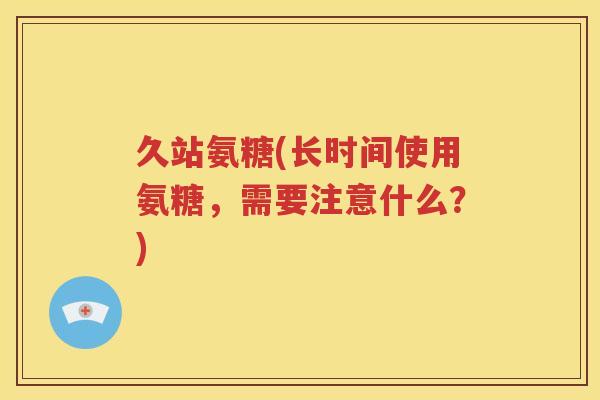 久站氨糖(长时间使用氨糖,需要注意什么?) 久站氨糖(长时间使用氨糖,需要注意什么?)