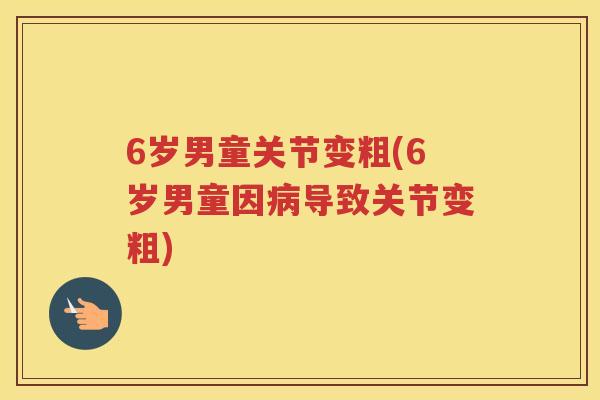 6岁男童关节变粗(6岁男童因导致关节变粗) 6岁男童关节变粗(6岁男童因导致关节变粗)