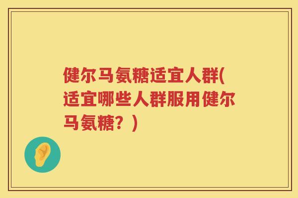 健尔马氨糖适宜人群(适宜哪些人群服用健尔马氨糖?) 健尔马氨糖适宜人群(适宜哪些人群服用健尔马氨糖?)