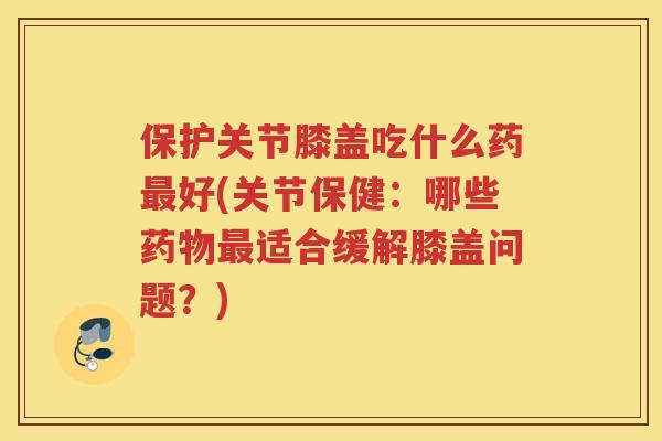 保护关节膝盖吃什么药好(关节保健:哪些适合缓解膝盖问题?) 保护关节膝盖吃什么药好(关节保健:哪些适合缓解膝盖问题?)