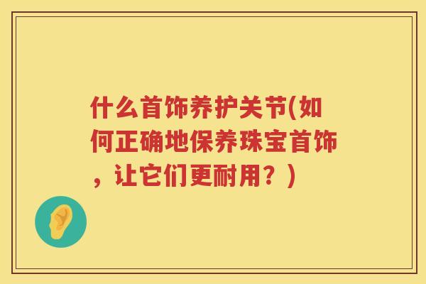 什么首饰养护关节(如何正确地保养珠宝首饰，让它们更耐用？)
