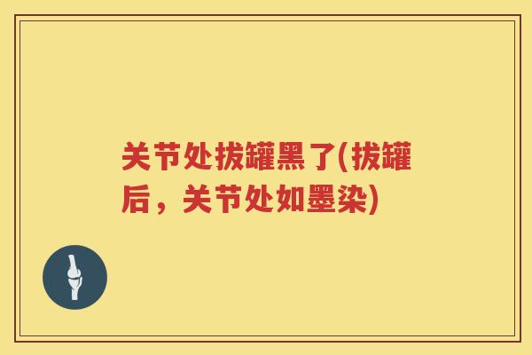 关节处拔罐黑了(拔罐后,关节处如墨染) 关节处拔罐黑了(拔罐后,关节处如墨染)