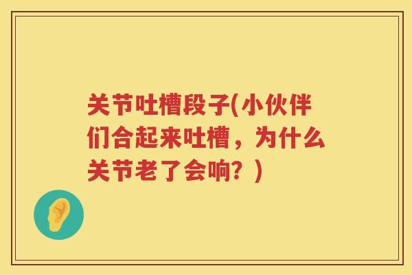 关节吐槽段子(小伙伴们合起来吐槽,为什么关节老了会响?) 关节吐槽段子(小伙伴们合起来吐槽,为什么关节老了会响?)