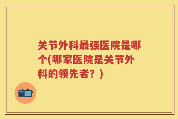 关节外科强医院是哪个(哪家医院是关节外科的领先者?) 关节外科强医院是哪个(哪家医院是关节外科的领先者?)