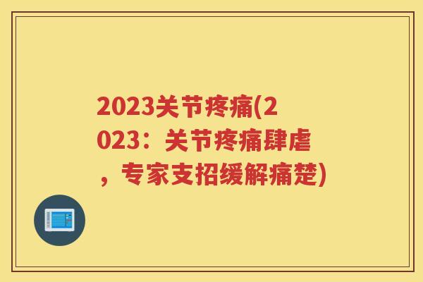 2023关节(2023：关节肆虐，专家支招缓解痛楚)