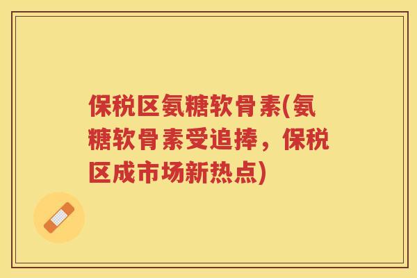 保税区氨糖软骨素(氨糖软骨素受追捧,保税区成市场新热点) 保税区氨糖软骨素(氨糖软骨素受追捧,保税区成市场新热点)