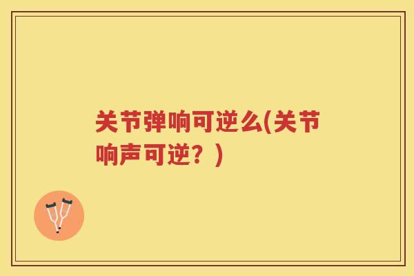 关节弹响可逆么(关节响声可逆？)