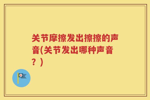 关节摩擦发出擦擦的声音(关节发出哪种声音?) 关节摩擦发出擦擦的声音(关节发出哪种声音?)
